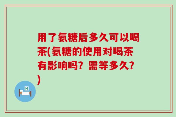 用了氨糖后多久可以喝茶(氨糖的使用对喝茶有影响吗？需等多久？)