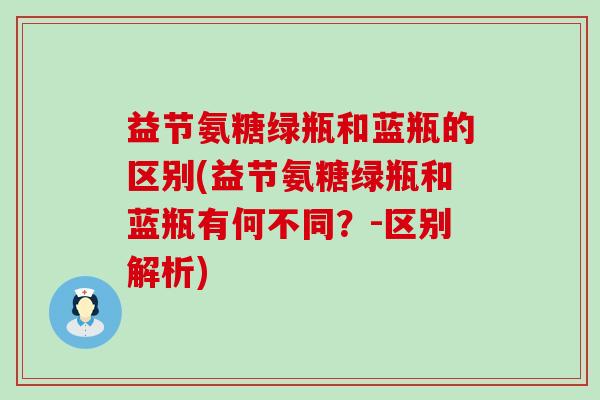 益节氨糖绿瓶和蓝瓶的区别(益节氨糖绿瓶和蓝瓶有何不同?-区别解析) 益节氨糖绿瓶和蓝瓶的区别(益节氨糖绿瓶和蓝瓶有何不同?-区别解析)