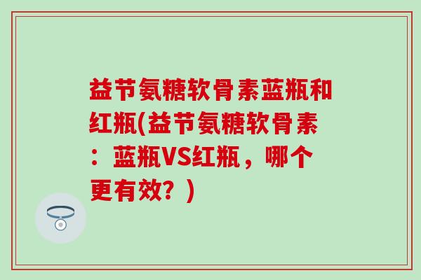 益节氨糖软骨素蓝瓶和红瓶(益节氨糖软骨素：蓝瓶VS红瓶，哪个更有效？)