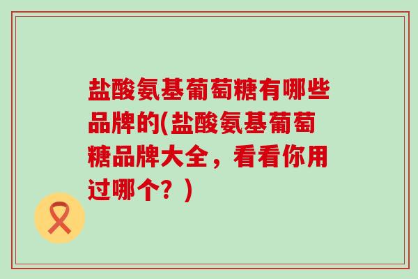 盐酸氨基葡萄糖有哪些品牌的(盐酸氨基葡萄糖品牌大全，看看你用过哪个？)