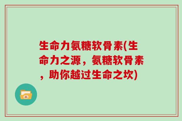 生命力氨糖软骨素(生命力之源，氨糖软骨素，助你越过生命之坎)
