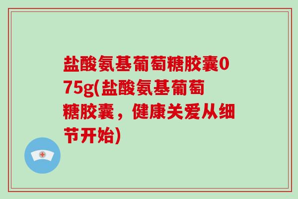 盐酸氨基葡萄糖胶囊075g(盐酸氨基葡萄糖胶囊,健康关爱从细节开始) 盐酸氨基葡萄糖胶囊075g(盐酸氨基葡萄糖胶囊,健康关爱从细节开始)