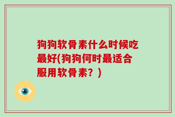 狗狗软骨素什么时候吃好(狗狗何时适合服用软骨素?) 狗狗软骨素什么时候吃好(狗狗何时适合服用软骨素?)