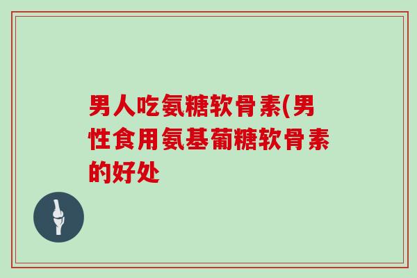 男人吃氨糖软骨素(男性食用氨基葡糖软骨素的好处