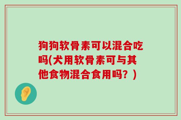 狗狗软骨素可以混合吃吗(犬用软骨素可与其他食物混合食用吗?) 狗狗软骨素可以混合吃吗(犬用软骨素可与其他食物混合食用吗?)