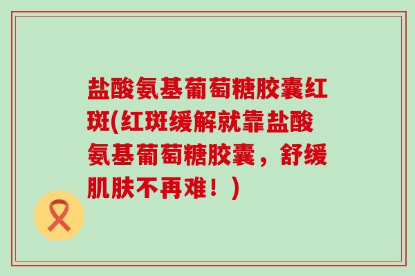 盐酸氨基葡萄糖胶囊红斑(红斑缓解就靠盐酸氨基葡萄糖胶囊，舒缓不再难！)