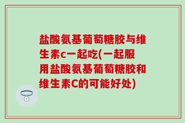 盐酸氨基葡萄糖胶与维生素c一起吃(一起服用盐酸氨基葡萄糖胶和维生素C的可能好处) 盐酸氨基葡萄糖胶与维生素c一起吃(一起服用盐酸氨基葡萄糖胶和维生素C的可能好处)
