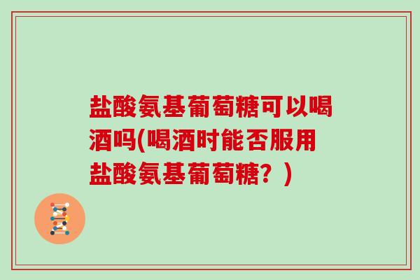 盐酸氨基葡萄糖可以喝酒吗(喝酒时能否服用盐酸氨基葡萄糖?) 盐酸氨基葡萄糖可以喝酒吗(喝酒时能否服用盐酸氨基葡萄糖?)