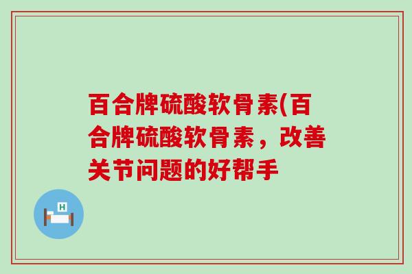 百合牌硫酸软骨素(百合牌硫酸软骨素,改善关节问题的好帮手 百合牌硫酸软骨素(百合牌硫酸软骨素,改善关节问题的好帮手