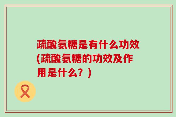 疏酸氨糖是有什么功效(疏酸氨糖的功效及作用是什么？)