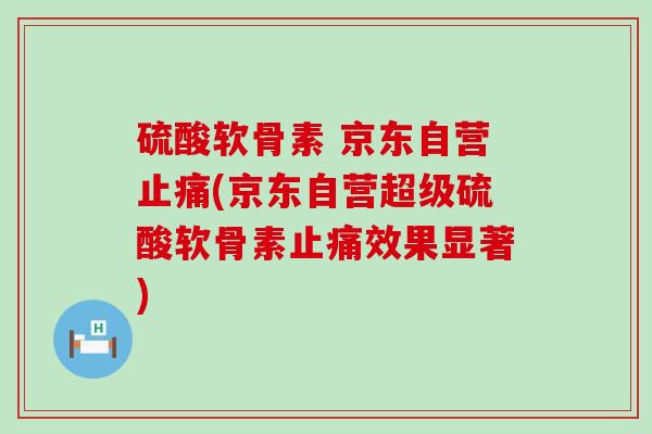 硫酸软骨素 京东自营(京东自营超级硫酸软骨素效果显著)
