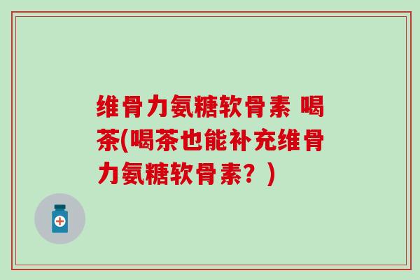维骨力氨糖软骨素 喝茶(喝茶也能补充维骨力氨糖软骨素?) 维骨力氨糖软骨素 喝茶(喝茶也能补充维骨力氨糖软骨素?)