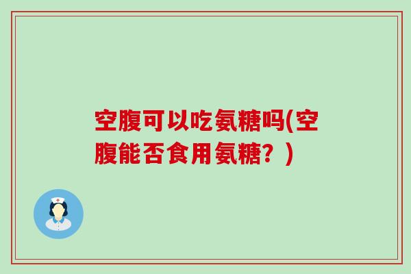 空腹可以吃氨糖吗(空腹能否食用氨糖?) 空腹可以吃氨糖吗(空腹能否食用氨糖?)