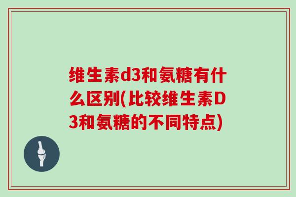 维生素d3和氨糖有什么区别(比较维生素D3和氨糖的不同特点)