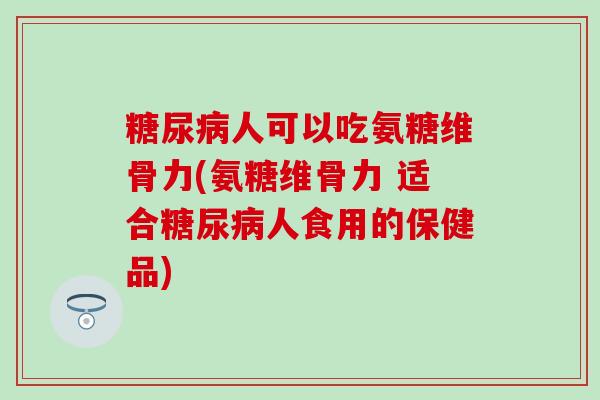 人可以吃氨糖维骨力(氨糖维骨力 适合人食用的保健品)