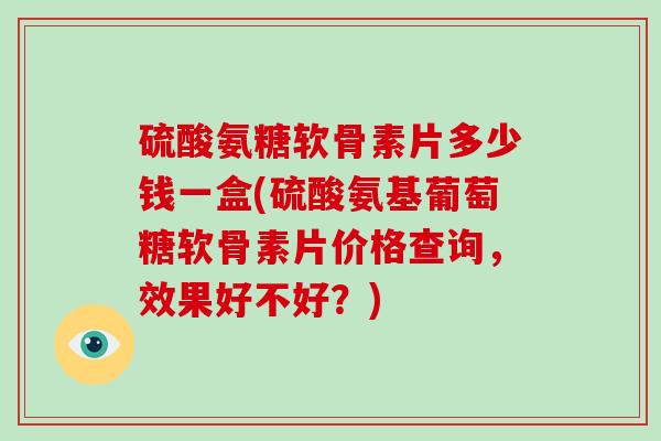 硫酸氨糖软骨素片多少钱一盒(硫酸氨基葡萄糖软骨素片价格查询，效果好不好？)