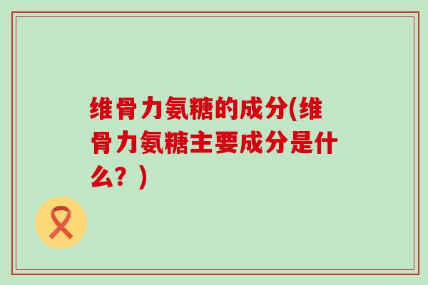 维骨力氨糖的成分(维骨力氨糖主要成分是什么?) 维骨力氨糖的成分(维骨力氨糖主要成分是什么?)