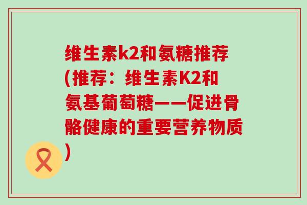 维生素k2和氨糖推荐(推荐:维生素K2和氨基葡萄糖——促进骨骼健康的重要营养物质) 维生素k2和氨糖推荐(推荐:维生素K2和氨基葡萄糖——促进骨骼健康的重要营养物质)