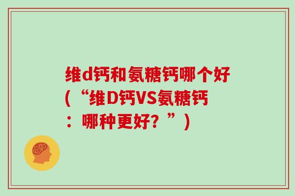 维d钙和氨糖钙哪个好(“维D钙VS氨糖钙:哪种更好?”) 维d钙和氨糖钙哪个好(“维D钙VS氨糖钙:哪种更好?”)