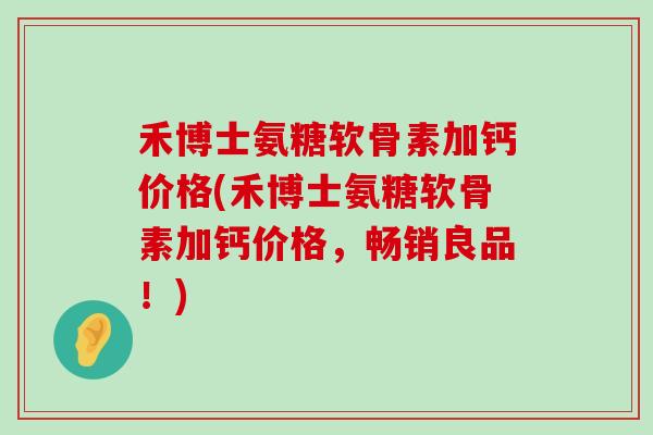 禾博士氨糖软骨素加钙价格(禾博士氨糖软骨素加钙价格，畅销良品！)