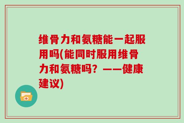 维骨力和氨糖能一起服用吗(能同时服用维骨力和氨糖吗？——健康建议)