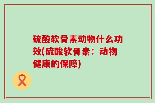 硫酸软骨素动物什么功效(硫酸软骨素：动物健康的保障)