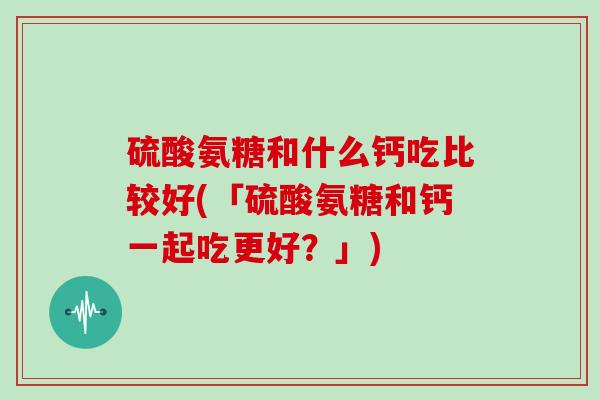 硫酸氨糖和什么钙吃比较好(「硫酸氨糖和钙一起吃更好?」) 硫酸氨糖和什么钙吃比较好(「硫酸氨糖和钙一起吃更好?」)