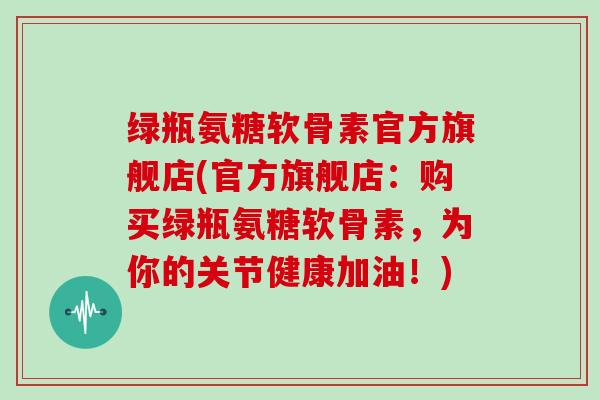 绿瓶氨糖软骨素官方旗舰店(官方旗舰店:购买绿瓶氨糖软骨素,为你的关节健康加油!) 绿瓶氨糖软骨素官方旗舰店(官方旗舰店:购买绿瓶氨糖软骨素,为你的关节健康加油!)
