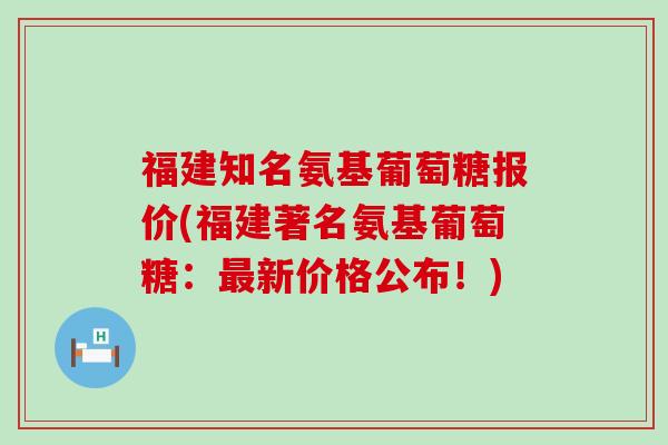 福建知名氨基葡萄糖报价(福建著名氨基葡萄糖：新价格公布！)