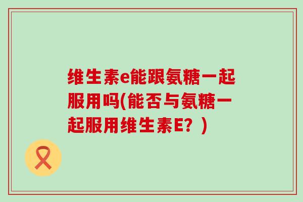 维生素e能跟氨糖一起服用吗(能否与氨糖一起服用维生素E?) 维生素e能跟氨糖一起服用吗(能否与氨糖一起服用维生素E?)