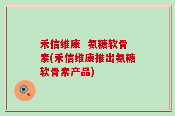 禾信维康  氨糖软骨素(禾信维康推出氨糖软骨素产品)