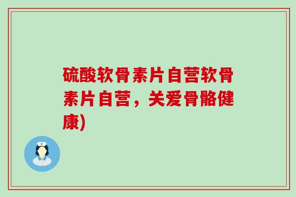 硫酸软骨素片自营软骨素片自营，关爱骨骼健康)