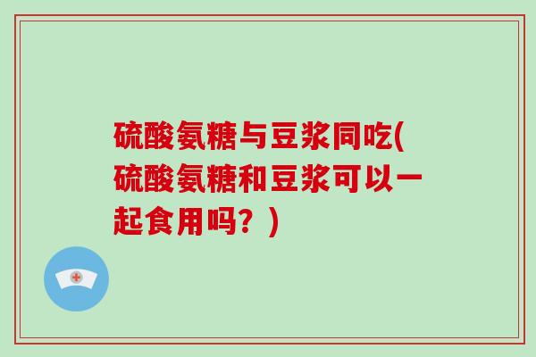硫酸氨糖与豆浆同吃(硫酸氨糖和豆浆可以一起食用吗？)