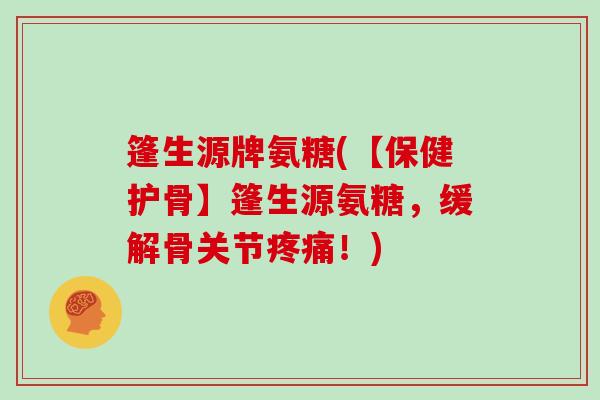 篷生源牌氨糖(【保健护骨】篷生源氨糖，缓解骨关节！)