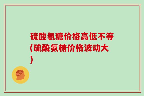 硫酸氨糖价格高低不等(硫酸氨糖价格波动大) 硫酸氨糖价格高低不等(硫酸氨糖价格波动大)