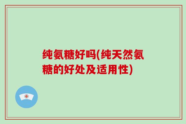 纯氨糖好吗(纯天然氨糖的好处及适用性) 纯氨糖好吗(纯天然氨糖的好处及适用性)