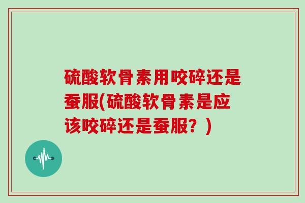 硫酸软骨素用咬碎还是蚕服(硫酸软骨素是应该咬碎还是蚕服?) 硫酸软骨素用咬碎还是蚕服(硫酸软骨素是应该咬碎还是蚕服?)