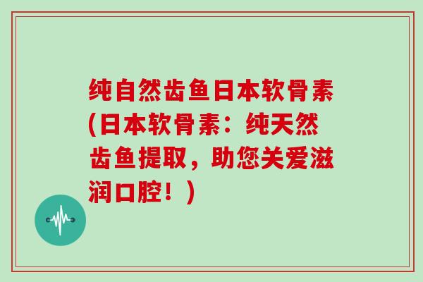 纯自然齿鱼日本软骨素(日本软骨素:纯天然齿鱼提取,助您关爱滋润口腔!) 纯自然齿鱼日本软骨素(日本软骨素:纯天然齿鱼提取,助您关爱滋润口腔!)