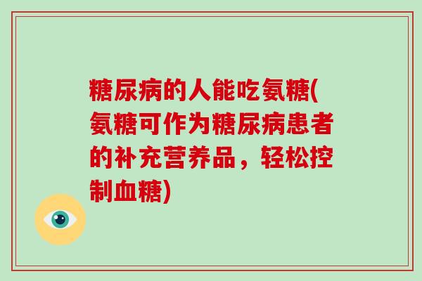 的人能吃氨糖(氨糖可作为患者的补充营养品,轻松控制) 的人能吃氨糖(氨糖可作为患者的补充营养品,轻松控制)