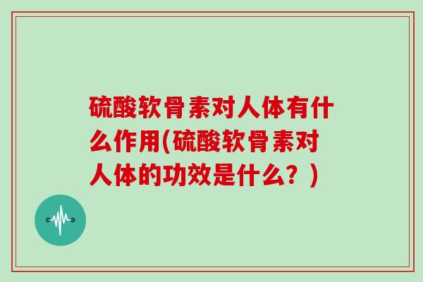 硫酸软骨素对人体有什么作用(硫酸软骨素对人体的功效是什么？)