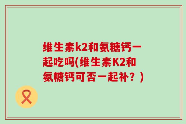 维生素k2和氨糖钙一起吃吗(维生素K2和氨糖钙可否一起补?) 维生素k2和氨糖钙一起吃吗(维生素K2和氨糖钙可否一起补?)