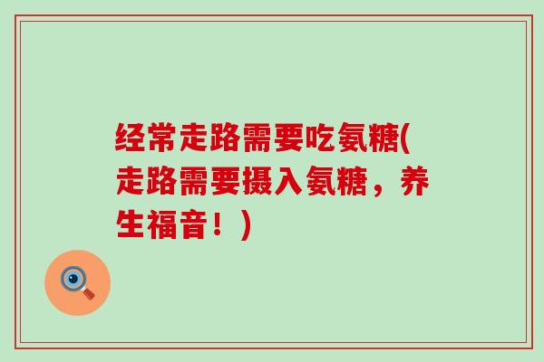 经常走路需要吃氨糖(走路需要摄入氨糖,养生福音!) 经常走路需要吃氨糖(走路需要摄入氨糖,养生福音!)