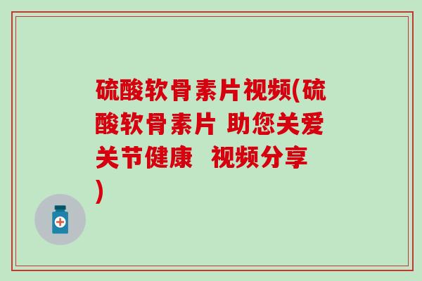硫酸软骨素片视频(硫酸软骨素片 助您关爱关节健康 视频分享) 硫酸软骨素片视频(硫酸软骨素片 助您关爱关节健康 视频分享)