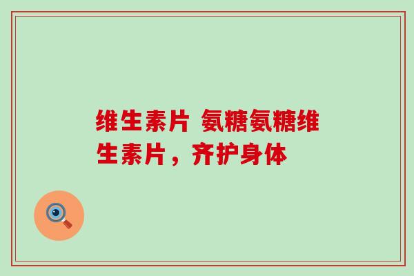 维生素片 氨糖氨糖维生素片,齐护身体 维生素片 氨糖氨糖维生素片,齐护身体
