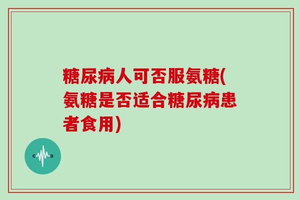 人可否服氨糖(氨糖是否适合患者食用)