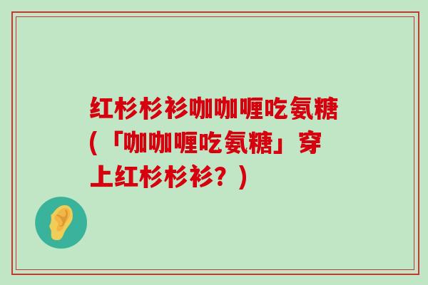 红杉杉衫咖咖喱吃氨糖(「咖咖喱吃氨糖」穿上红杉杉衫?) 红杉杉衫咖咖喱吃氨糖(「咖咖喱吃氨糖」穿上红杉杉衫?)