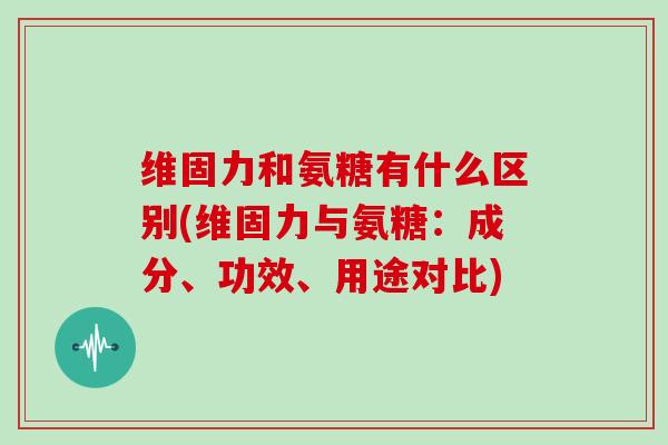 维固力和氨糖有什么区别(维固力与氨糖:成分、功效、用途对比) 维固力和氨糖有什么区别(维固力与氨糖:成分、功效、用途对比)
