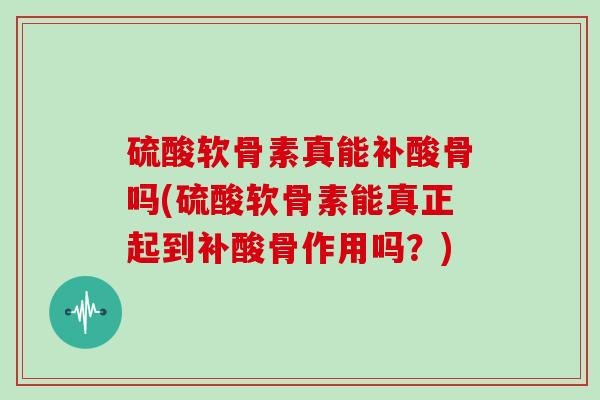 硫酸软骨素真能补酸骨吗(硫酸软骨素能真正起到补酸骨作用吗?) 硫酸软骨素真能补酸骨吗(硫酸软骨素能真正起到补酸骨作用吗?)