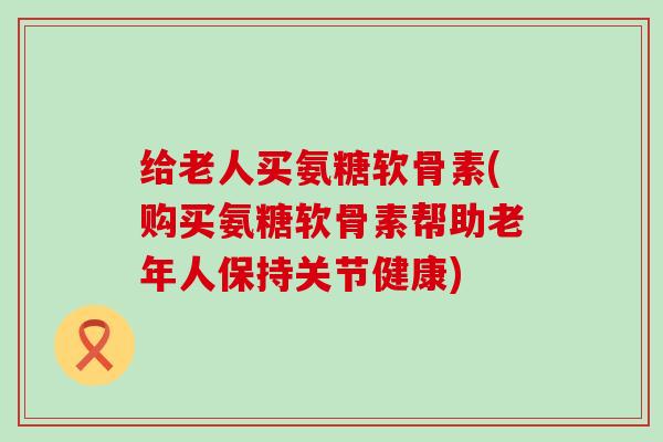 给老人买氨糖软骨素(购买氨糖软骨素帮助老年人保持关节健康)