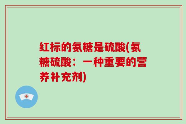 红标的氨糖是硫酸(氨糖硫酸:一种重要的营养补充剂) 红标的氨糖是硫酸(氨糖硫酸:一种重要的营养补充剂)